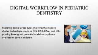 DIGITAL WORKFLOW IN PEDIATRIC
DENTISTRY
Pediatric dental procedures involving the modern
digital technologies such as IOS, CAD-CAM, and 3D-
printing have good potential to deliver optimum
oral-health care in children.
 
