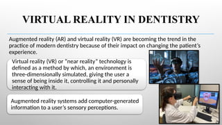 VIRTUAL REALITY IN DENTISTRY
Augmented reality (AR) and virtual reality (VR) are becoming the trend in the
practice of modern dentistry because of their impact on changing the patient’s
experience.
Virtual reality (VR) or “near reality” technology is
defined as a method by which, an environment is
three-dimensionally simulated, giving the user a
sense of being inside it, controlling it and personally
interacting with it.
Augmented reality systems add computer-generated
information to a user’s sensory perceptions.
 