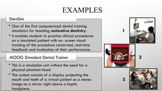 EXAMPLES
• One of the first computerized dental training
simulators for teaching restorative dentistry.
• It enables students to practice clinical procedures
on a simulated patient with on- screen visual
tracking of the procedure concerned, real-time
feedback and evaluation of their performance .
DentSim
• This is a simulation unit without the need for a
physical phantom head.
• The system consists of a display projecting the
mouth and teeth of a virtual patient as a stereo
image on a mirror right above a haptic
handpiece.
MOOG Simodont Dental Trainer
1
2
3
 