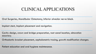 CLINICAL APPLICATIONS
Oral Surgeries, Mandibular Osteotomy, Inferior alveolar nerve block.
Implant stent, Implant placement and navigation.
Cavity design, crown and bridge preparation, root canal location, obturation
accuracy.
Orthodontic bracket placement, cephalometric tracing, growth modification changes.
Patient education and oral hygiene maintenance.
 