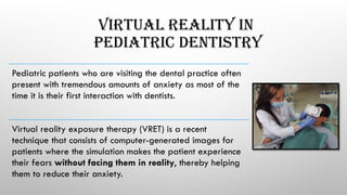 VIRTUAL REALITY IN
PEDIATRIC DENTISTRY
Pediatric patients who are visiting the dental practice often
present with tremendous amounts of anxiety as most of the
time it is their first interaction with dentists.
Virtual reality exposure therapy (VRET) is a recent
technique that consists of computer-generated images for
patients where the simulation makes the patient experience
their fears without facing them in reality, thereby helping
them to reduce their anxiety.
 