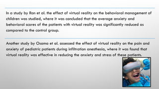 In a study by Ran et al. the effect of virtual reality on the behavioral management of
children was studied, where it was concluded that the average anxiety and
behavioral scores of the patients with virtual reality was significantly reduced as
compared to the control group.
Another study by Osama et al. assessed the effect of virtual reality on the pain and
anxiety of pediatric patients during infiltration anesthesia, where it was found that
virtual reality was effective in reducing the anxiety and stress of these patients.
 