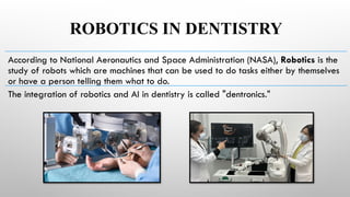 ROBOTICS IN DENTISTRY
According to National Aeronautics and Space Administration (NASA), Robotics is the
study of robots which are machines that can be used to do tasks either by themselves
or have a person telling them what to do.
The integration of robotics and AI in dentistry is called "dentronics."
 