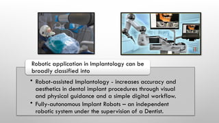 • Robot-assisted Implantology - increases accuracy and
aesthetics in dental implant procedures through visual
and physical guidance and a simple digital workflow.
• Fully-autonomous Implant Robots – an independent
robotic system under the supervision of a Dentist.
Robotic application in Implantology can be
broadly classified into
 