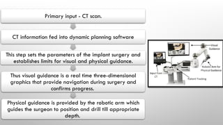 Primary input - CT scan.
CT information fed into dynamic planning software
This step sets the parameters of the implant surgery and
establishes limits for visual and physical guidance.
Thus visual guidance is a real time three-dimensional
graphics that provide navigation during surgery and
confirms progress.
Physical guidance is provided by the robotic arm which
guides the surgeon to position and drill till appropriate
depth.
 