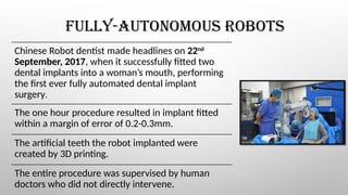 FULLY-AUTONOMOUS ROBOTS
Chinese Robot dentist made headlines on 22nd
September, 2017, when it successfully fitted two
dental implants into a woman’s mouth, performing
the first ever fully automated dental implant
surgery.
The one hour procedure resulted in implant fitted
within a margin of error of 0.2-0.3mm.
The artificial teeth the robot implanted were
created by 3D printing.
The entire procedure was supervised by human
doctors who did not directly intervene.
 