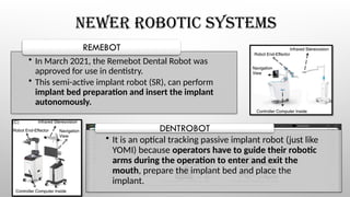 NEWER ROBOTIC SYSTEMS
• In March 2021, the Remebot Dental Robot was
approved for use in dentistry.
• This semi-active implant robot (SR), can perform
implant bed preparation and insert the implant
autonomously.
REMEBOT
• It is an optical tracking passive implant robot (just like
YOMI) because operators have to guide their robotic
arms during the operation to enter and exit the
mouth, prepare the implant bed and place the
implant.
DENTROBOT
 