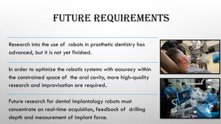 FUTURE REQUIREMENTS
Research into the use of robots in prosthetic dentistry has
advanced, but it is not yet finished.
In order to optimize the robotic systems with accuracy within
the constrained space of the oral cavity, more high-quality
research and improvisation are required.
Future research for dental implantology robots must
concentrate on real-time acquisition, feedback of drilling
depth and measurement of implant force.
 