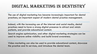 DIGITAL MARKETING IN DENTISTRY
The use of digital marketing has become increasingly important for dental
practices; an important aspect of modern dental practice management.
Indeed, with the increasing use of the internet and social media, dental
practices need to have a strong digital presence to attract and retain
patients, and provide educational content.
Search engine optimization, and other digital marketing strategies can be
used to improve online visibility and build brand awareness.
Video marketing can also be used to provide educational content, showcase
the practice and its services, and introduce the dental team.
 