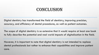 CONCLUSION
Digital dentistry has transformed the field of dentistry, improving precision,
accuracy, and efficiency of dental procedures, as well as patient outcomes.
The scope of digital dentistry is so extensive that it would require at least one book
to fully describe the potential and real world impacts of digitalization in the field.
However, it is important to note that digital dentistry is not intended to replace
dental professionals but rather to enhance their capabilities and improve patient
care.
 
