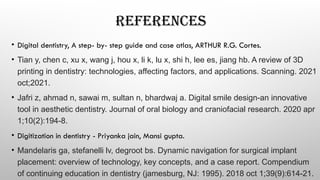REFERENCES
• Digital dentistry, A step- by- step guide and case atlas, ARTHUR R.G. Cortes.
• Tian y, chen c, xu x, wang j, hou x, li k, lu x, shi h, lee es, jiang hb. A review of 3D
printing in dentistry: technologies, affecting factors, and applications. Scanning. 2021
oct;2021.
• Jafri z, ahmad n, sawai m, sultan n, bhardwaj a. Digital smile design-an innovative
tool in aesthetic dentistry. Journal of oral biology and craniofacial research. 2020 apr
1;10(2):194-8.
• Digitization in dentistry - Priyanka jain, Mansi gupta.
• Mandelaris ga, stefanelli lv, degroot bs. Dynamic navigation for surgical implant
placement: overview of technology, key concepts, and a case report. Compendium
of continuing education in dentistry (jamesburg, NJ: 1995). 2018 oct 1;39(9):614-21.
 