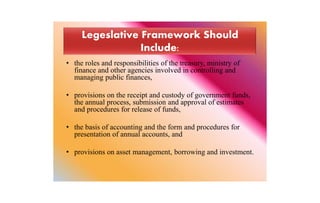 • the roles and responsibilities of the treasury, ministry of
finance and other agencies involved in controlling and
managing public finances,
• provisions on the receipt and custody of government funds,
the annual process, submission and approval of estimates
and procedures for release of funds,
• the basis of accounting and the form and procedures for
presentation of annual accounts, and
• provisions on asset management, borrowing and investment.
 