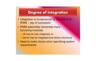 • Integration is fundamental to concept of an
IFMIS – key of successful
• IFMIS potentially comprises many
functions/modules
– All may be fully integrated, or
– Some may be integrated and others interfaced
• Need to make choice when specifying system
requirements
 