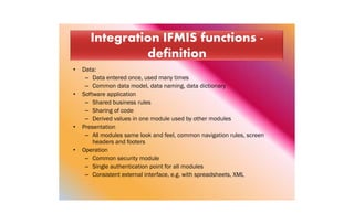• Data:
– Data entered once, used many times
– Common data model, data naming, data dictionary
• Software application
– Shared business rules
– Sharing of code
– Derived values in one module used by other modules
• Presentation
– All modules same look and feel, common navigation rules, screen
headers and footers
• Operation
– Common security module
– Single authentication point for all modules
– Consistent external interface, e.g. with spreadsheets, XML
 