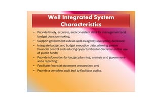 • Provide timely, accurate, and consistent data for management and
budget decision-making;
• Support government-wide as well as agency-level policy decisions;
• Integrate budget and budget execution data, allowing greater
financial control and reducing opportunities for discretion in the use
of public funds;
• Provide information for budget planning, analysis and government-
wide reporting;
• Facilitate financial statement preparation; and
• Provide a complete audit trail to facilitate audits.
 