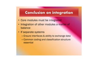 • Core modules must be integrated
• Integration of other modules a matter of
balance
• If separate systems
– Ensure interfaces & ability to exchange data
– Common coding and classification structure
essential
 