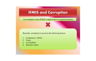 Basically, corruption is moved at the following factors:
1. Competency/ Ability
2. Trusty
3. Accessibility
4. Internal Control
An Asumption when IFMIS is applied then Corruption declines
 