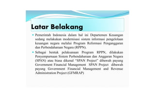 Latar Belakang
 Pemerintah Indonesia dalam hal ini Departemen Keuangan
sedang melakukan modernisasi sistem informasi pengelolaan
keuangan negara melalui Program Reformasi Penganggaran
dan Perbendaharaan Negara (RPPN).
 Sebagai bentuk pelaksanaan Program RPPN, dilakukan
Penyempurnaan Sistem Perbendaharaan dan Anggaran Negara
(SPAN) atau biasa dikenal “SPAN Project” dibawah payung
Government Financial Management SPAN Project dibawah
payung Government Financial Management and Revenue
Administration Project (GFMRAP)
 