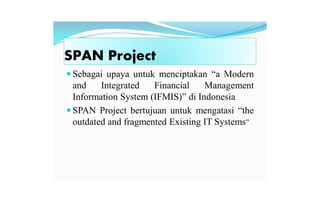 SPAN Project
 Sebagai upaya untuk menciptakan “a Modern
and Integrated Financial Management
Information System (IFMIS)” di Indonesia
 SPAN Project bertujuan untuk mengatasi “the
outdated and fragmented Existing IT Systems”
 