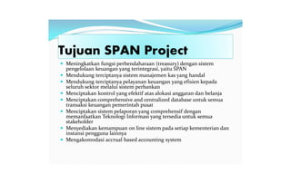 Tujuan SPAN Project
 Meningkatkan fungsi perbendaharaan (treasury) dengan sistem
pengelolaan keuangan yang terintegrasi, yaitu SPAN
 Mendukung terciptanya sistem manajemen kas yang handal
 Mendukung terciptanya pelayanan keuangan yang efisien kepada
seluruh sektor melalui sistem perbankan
 Menciptakan kontrol yang efektif atas alokasi anggaran dan belanja
 Menciptakan comprehensive and centralized database untuk semua
transaksi keuangan pemerintah pusat
 Menciptakan sistem pelaporan yang comprehensif dengan
memanfaatkan Teknologi Informasi yang tersedia untuk semua
stakeholder
 Menyediakan kemampuan on line sistem pada setiap kementerian dan
instansi pengguna lainnya
 Mengakomodasi accrual based accounting system
 