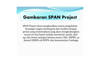 Gambaran SPAN Project
SPAN Project akan menghasilkan sistem pengelolaan
keuangan negara terintegrasi dan modern dengan
proses yang tersentralisasi yang akan menghubungkan
secara on-line/batch melalui teresterial, satelit, dial-
up, dan sistem jaringan lainnya antara: DJA, DJPBN, 30
Kanwil DJPBN 178 KPPN, dan kementerian/ lembaga
 
