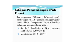 Tahapan Pengembangan SPAN
Project
Penyempurnaan Teknologi Informasi untuk
membangun “IFMIS” di Indonesia, secara garis
besar, SPAN Components dapat dibedakan
dalam dua kelompok besar, yaitu :
A. Supply & Installation of New Hardware
and Software (2009-2012)
B. Maintenance (2012 – 2017)
 