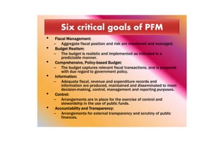 • Fiscal Management:
– Aggregate fiscal position and risk are monitored and managed.
• Budget Realism:
– The budget is realistic and implemented as intended in a
predictable manner.
• Comprehensive, Policy-based Budget:
– The budget captures relevant fiscal transactions, and is prepared
with due regard to government policy.
• Information:
– Adequate fiscal, revenue and expenditure records and
information are produced, maintained and disseminated to meet
decision-making, control, management and reporting purposes.
• Control:
– Arrangements are in place for the exercise of control and
stewardship in the use of public funds.
• Accountability and Transparency:
– Arrangements for external transparency and scrutiny of public
finances.
 