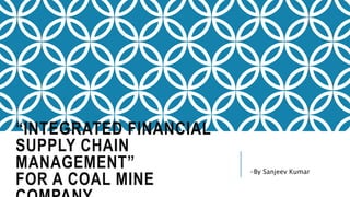 “INTEGRATED FINANCIAL
SUPPLY CHAIN
MANAGEMENT”
FOR A COAL MINE
-By Sanjeev Kumar
 