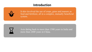 It also involved the use of crops, grass and manure as
feed and fertilizer, all in a complex, mutually beneficial
system.
Asia dating back to more than 1500 years in India and
more than 2400 years in China.
Introduction
 