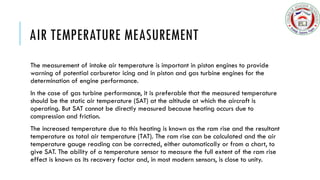 AIR TEMPERATURE MEASUREMENT
The measurement of intake air temperature is important in piston engines to provide
warning of potential carburetor icing and in piston and gas turbine engines for the
determination of engine performance.
In the case of gas turbine performance, it is preferable that the measured temperature
should be the static air temperature (SAT) at the altitude at which the aircraft is
operating. But SAT cannot be directly measured because heating occurs due to
compression and friction.
The increased temperature due to this heating is known as the ram rise and the resultant
temperature as total air temperature (TAT). The ram rise can be calculated and the air
temperature gauge reading can be corrected, either automatically or from a chart, to
give SAT. The ability of a temperature sensor to measure the full extent of the ram rise
effect is known as its recovery factor and, in most modern sensors, is close to unity.
 