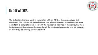 INDICATORS
The indicators that are used in conjunction with an ADC of the analog type just
described also contain servomechanisms, and when connected to the computer they
each form a complete servo loop with the respective modules of the computer. These
indicators may, in some applications, be of the combined pneumatic and servo type,
or they may be entirely servo-operated.
 