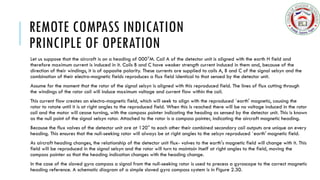 REMOTE COMPASS INDICATION
PRINCIPLE OF OPERATION
Let us suppose that the aircraft is on a heading of 000°M. Coil A of the detector unit is aligned with the earth H field and
therefore maximum current is induced in it. Coils B and C have weaker strength current induced in them and, because of the
direction of their windings, it is of opposite polarity. These currents are supplied to coils A, B and C of the signal selsyn and the
combination of their electro-magnetic fields reproduces a flux field identical to that sensed by the detector unit.
Assume for the moment that the rotor of the signal selsyn is aligned with this reproduced field. The lines of flux cutting through
the windings of the rotor coil will induce maximum voltage and current flow within the coil.
This current flow creates an electro-magnetic field, which will seek to align with the reproduced `earth' magnetic, causing the
rotor to rotate until it is at right angles to the reproduced field. When this is reached there will be no voltage induced in the rotor
coil and the motor will cease turning, with the compass pointer indicating the heading as sensed by the detector unit. This is known
as the null point of the signal selsyn rotor. Attached to the rotor is a compass pointer, indicating the aircraft magnetic heading.
Because the flux valves of the detector unit are at 120° to each other their combined secondary coil outputs are unique on every
heading. This ensures that the null-seeking rotor will always be at right angles to the selsyn reproduced `earth' magnetic field.
As aircraft heading changes, the relationship of the detector unit flux- valves to the earth's magnetic field will change with it. This
field will be reproduced in the signal selsyn and the rotor will turn to maintain itself at right angles to the field, moving the
compass pointer so that the heading indication changes with the heading change.
In the case of the slaved gyro compass a signal from the null-seeking rotor is used to precess a gyroscope to the correct magnetic
heading reference. A schematic diagram of a simple slaved gyro compass system is in Figure 2.30.
 