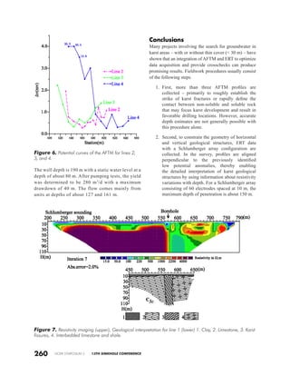 NCKRI SYMPOSIUM 2 13TH SINKHOLE CONFERENCE
Conclusions
Many projects involving the search for groundwater in
karst areas – with or without thin cover (< 30 m) – have
shown that an integration of AFTM and ERT to optimize
data acquisition and provide crosschecks can produce
promising results. Fieldwork procedures usually consist
of the following steps.
1.	 First, more than three AFTM profiles are
collected – primarily to roughly establish the
strike of karst fractures or rapidly define the
contact between non-soluble and soluble rock
that may focus karst development and result in
favorable drilling locations. However, accurate
depth estimates are not generally possible with
this procedure alone.
2.	 Second, to constrain the geometry of horizontal
and vertical geological structures, ERT data
with a Schlumberger array configuration are
collected. In the survey, profiles are aligned
perpendicular to the previously identified
low potential anomalies, thereby enabling
the detailed interpretation of karst geological
structures by using information about resistivity
variations with depth. For a Schlumberger array
consisting of 60 electrodes spaced at 10 m, the
maximum depth of penetration is about 150 m.
The well depth is 190 m with a static water level at a
depth of about 80 m. After pumping tests, the yield
was determined to be 280 m3
/d with a maximum
drawdown of 40 m. The flow comes mainly from
units at depths of about 127 and 161 m.
260
Figure 7. Resistivity imaging (upper), Geological interpretation for line 1 (lower) 1. Clay, 2. Limestone, 3. Karst
fissures, 4. Interbedded limestone and shale.
Figure 6. Potential curves of the AFTM for lines 2,
3, and 4.
 