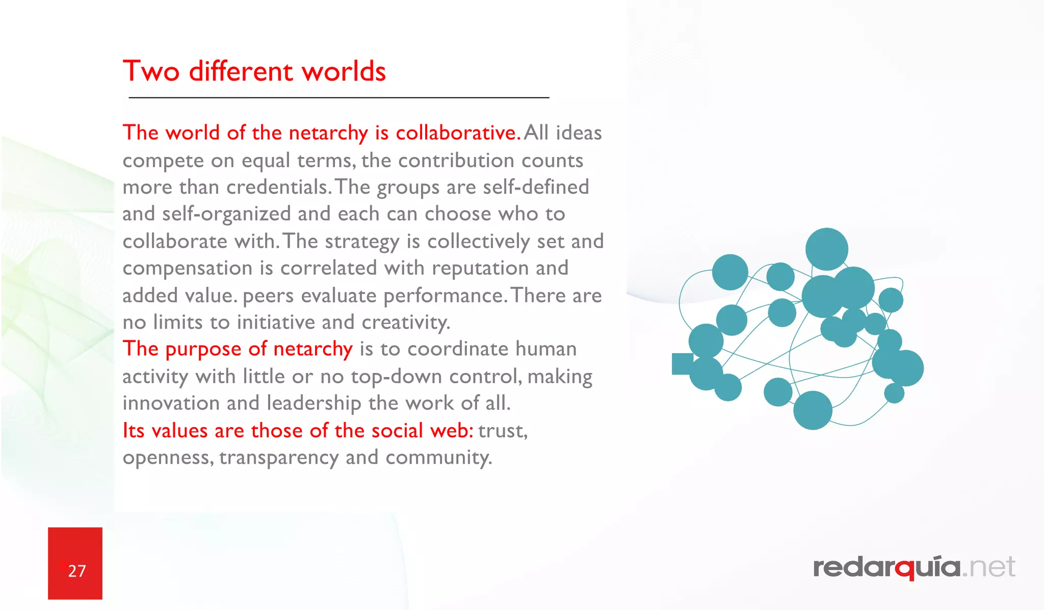 27
Two different worlds
The world of the netarchy is collaborative.All ideas
compete on equal terms, the contribution counts
more than credentials.The groups are self-defined
and self-organized and each can choose who to
collaborate with.The strategy is collectively set and
compensation is correlated with reputation and
added value. peers evaluate performance.There are
no limits to initiative and creativity.
The purpose of netarchy is to coordinate human
activity with little or no top-down control, making
innovation and leadership the work of all.
Its values are those of the social web: trust,
openness, transparency and community.
 