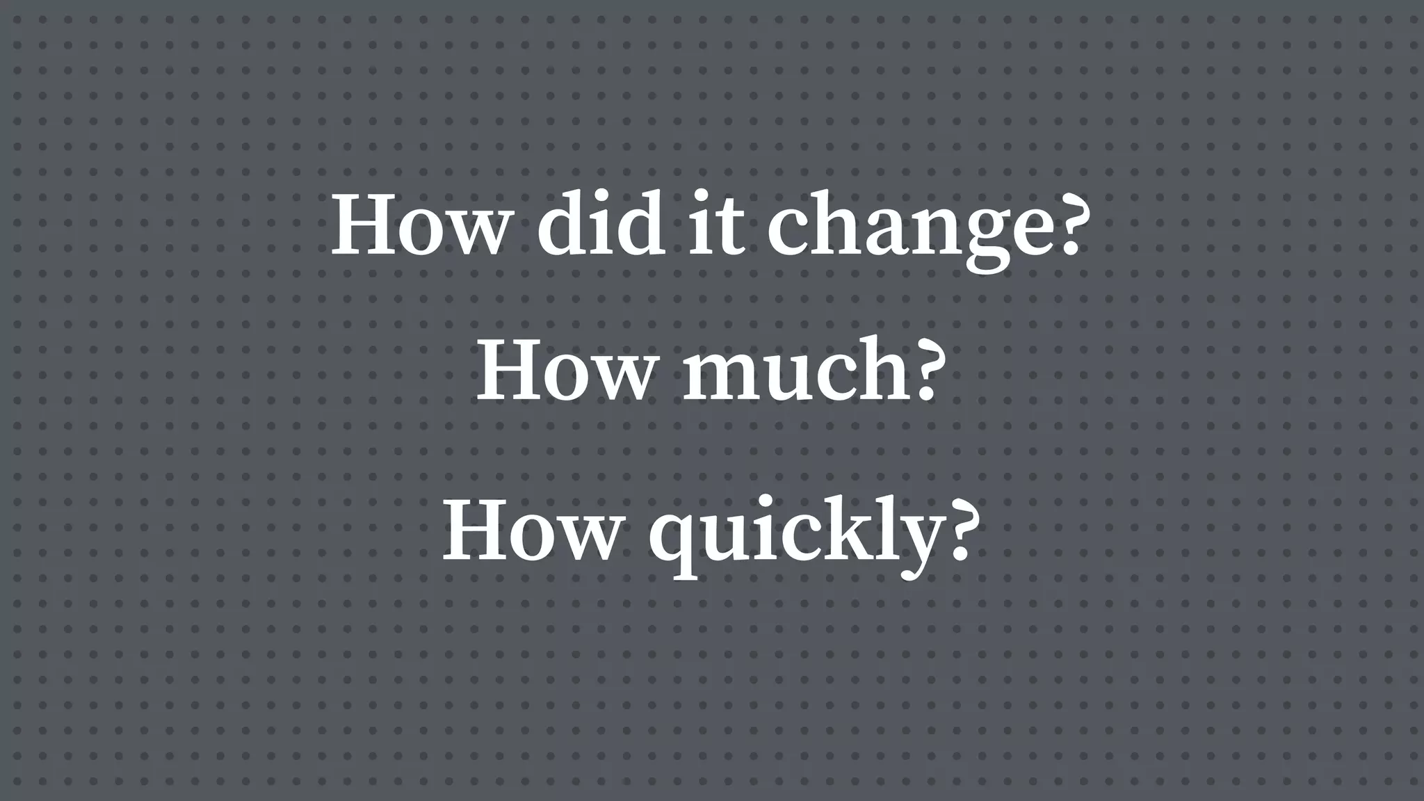 How did it change?
How much?
How quickly?
 