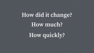 How did it change?
How much?
How quickly?
 