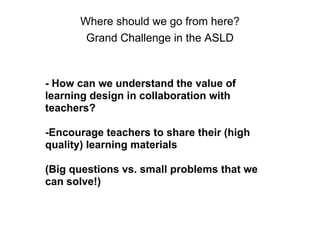 Where should we go from here?
Grand Challenge in the ASLD
- How can we understand the value of
learning design in collaboration with
teachers?
-Encourage teachers to share their (high
quality) learning materials
(Big questions vs. small problems that we
can solve!)