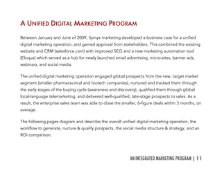AN INTEGRATED MARKETING PROGRAM |11	
  
A UNIFIED DIGITAL MARKETING PROGRAM
Between January and June of 2009, Symyx marketing developed a business case for a unified
digital marketing operation, and gained approval from stakeholders. This combined the existing
website and CRM (salesforce.com) with improved SEO and a new marketing automation tool
(Eloqua) which served as a hub for newly launched email advertising, micro-sites, banner ads,
webinars, and social media.
The unified digital marketing operation engaged global prospects from the new, target market
segment (smaller pharmaceutical and biotech companies), nurtured and tracked them through
the early stages of the buying cycle (awareness and discovery), qualified them through global
local-language telemarketing, and delivered well-qualified, late-stage prospects to sales. As a
result, the enterprise sales team was able to close the smaller, 6-figure deals within 3 months, on
average.
The following pages diagram and describe the overall unified digital marketing operation, the
workflow to generate, nurture & qualify prospects, the social media structure & strategy, and an
ROI comparison.
 