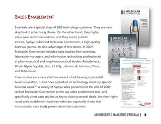 AN INTEGRATED MARKETING PROGRAM | 8	
  
SALES ENABLEMENT
Scientists are a special class of B2B technology customer. They are very
skeptical of advertising claims. On the other hand, they highly
value peer recommendations, and they live to publish
articles. Symyx published Molecular Connection, a high-quality
biannual journal, to take advantage of this desire. In 2009,
Molecular Connection included case studies from scientists,
laboratory managers, and information technology professionals
at pharmaceutical and biopharmaceutical leaders AstraZeneca,
Bristol Myers Squibb, Elan, Eli Lilly, Johnson & Johnson, Pfizer,
and Millennium.
Case studies are a very effective means of addressing a potential
buyer’s question, “How does a product or technology meet my specific
business need?” A survey of Symyx sales personnel at the end of 2009
ranked Molecular Connection as the top sales enablement tool, and
specifically cited case studies as key to closing several deals. Another highly
rated sales enablement tool was webinars, especially those that
incorporated case study presentations by customers.
 