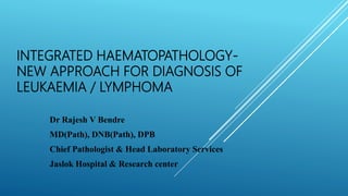 INTEGRATED HAEMATOPATHOLOGY-
NEW APPROACH FOR DIAGNOSIS OF
LEUKAEMIA / LYMPHOMA
Dr Rajesh V Bendre
MD(Path), DNB(Path), DPB
Chief Pathologist & Head Laboratory Services
Jaslok Hospital & Research center
 