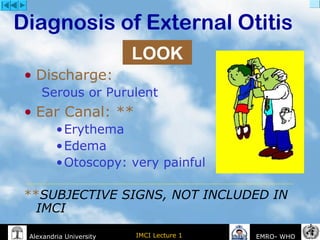 IMCI Lecture 1Alexandria University EMRO- WHO
Diagnosis of External Otitis
• Discharge:
Serous or Purulent
• Ear Canal: **
•Erythema
•Edema
•Otoscopy: very painful
**SUBJECTIVE SIGNS, NOT INCLUDED IN
IMCI
LOOK
 
