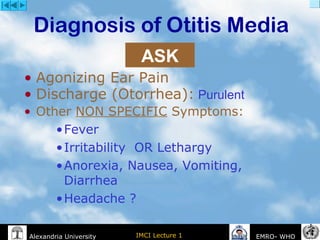 IMCI Lecture 1Alexandria University EMRO- WHO
Diagnosis of Otitis Media
• Agonizing Ear Pain
• Discharge (Otorrhea): Purulent
• Other NON SPECIFIC Symptoms:
•Fever
•Irritability OR Lethargy
•Anorexia, Nausea, Vomiting,
Diarrhea
•Headache ?
ASK
 