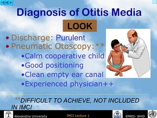IMCI Lecture 1Alexandria University EMRO- WHO
Diagnosis of Otitis Media
• Discharge: Purulent
• Pneumatic Otoscopy:**
•Calm cooperative child
•Good positioning
•Clean empty ear canal
•Experienced physician++
**DIFFICULT TO ACHIEVE, NOT INCLUDED
IN IMCI
LOOK
 