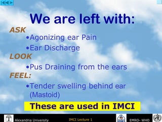 IMCI Lecture 1Alexandria University EMRO- WHO
We are left with:
ASK
•Agonizing ear Pain
•Ear Discharge
LOOK
•Pus Draining from the ears
FEEL:
•Tender swelling behind ear
(Mastoid)
These are used in IMCI
 