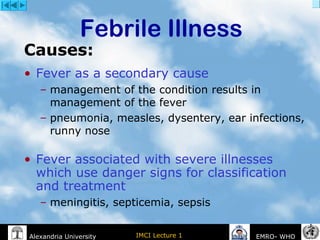 IMCI Lecture 1Alexandria University EMRO- WHO
• Fever as a secondary cause
– management of the condition results in
management of the fever
– pneumonia, measles, dysentery, ear infections,
runny nose
• Fever associated with severe illnesses
which use danger signs for classification
and treatment
– meningitis, septicemia, sepsis
Febrile Illness
Causes:
 