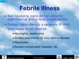 IMCI Lecture 1Alexandria University EMRO- WHO
• Non-localizing signs do not allow for
distinction at a first-level health facility
• Danger signs identify a seriously ill child
who needs to be referred
• Meningitis, septicemia
• Severe pneumonia or Very serere disease
• Mastoiditis
• Severe complicated Measles, etc
Febrile Illness
 