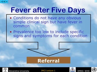 IMCI Lecture 1Alexandria University EMRO- WHO
• Conditions do not have any obvious
simple clinical sign but have fever in
common
• Prevalence too low to include specific
signs and symptoms for each condition
Fever after Five Days
Referral
 