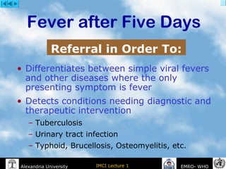 IMCI Lecture 1Alexandria University EMRO- WHO
• Differentiates between simple viral fevers
and other diseases where the only
presenting symptom is fever
• Detects conditions needing diagnostic and
therapeutic intervention
– Tuberculosis
– Urinary tract infection
– Typhoid, Brucellosis, Osteomyelitis, etc.
Fever after Five Days
Referral in Order To:
 