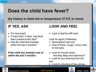 IMCI Lecture 1Alexandria University EMRO- WHO
 
Does the child have fever?
(by history or feels hot or temperature 37.5o
C or more)
IF YES, ASK LOOK AND FEEL
•       For how long?
•       If more than  5 days, has fever
    been present every day?
•       Has the child had measles
    within the last 3 months?
•       Look or feel for stiff neck
 
Look for signs of Measles:
•       Generalised rash and  
•       One of these: cough, runny nose,
    or red eyes. 
If the child has measles now or
within the last 3 months:
•       Look for mouth ulcers
      Are they deep and extensive?
•       Look for pus draining from the 
eye
•       Look for clouding of the cornea
 