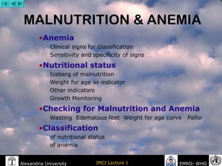 Alexandria University IMCI Lecture 1 EMRO- WHO
MALNUTRITION & ANEMIA
•Anemia
Clinical signs for classification
Sensitivity and specificity of signs
•Nutritional status
Iceberg of malnutrition
Weight for age as indicator
Other indicators
Growth Monitoring
•Checking for Malnutrition and Anemia
Wasting Edematous feet Weight for age curve Pallor
•Classification
of nutritional status
of anemia
 